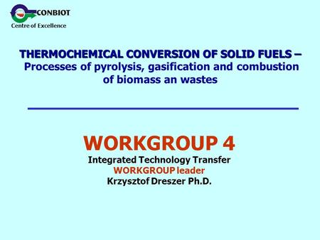 Centre of Excellence WORKGROUP 4 Integrated Technology Transfer WORKGROUP leader Krzysztof Dreszer Ph.D. THERMOCHEMICAL CONVERSION OF SOLID FUELS – THERMOCHEMICAL.