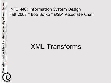 The Information School at the University of Washington INFO 440: Information System Design Fall 2003 * Bob Boiko * MSIM Associate Chair XML Transforms.