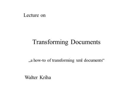 Transforming Documents „a how-to of transforming xml documents“ Lecture on Walter Kriha.