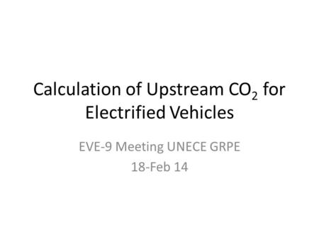 Calculation of Upstream CO 2 for Electrified Vehicles EVE-9 Meeting UNECE GRPE 18-Feb 14.