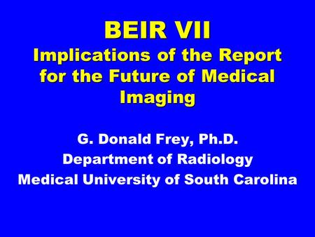 BEIR VII Implications of the Report for the Future of Medical Imaging G. Donald Frey, Ph.D. Department of Radiology Medical University of South Carolina.