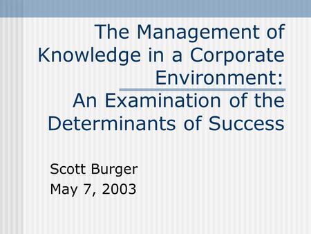 The Management of Knowledge in a Corporate Environment: An Examination of the Determinants of Success Scott Burger May 7, 2003.