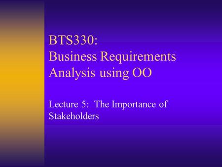 BTS330: Business Requirements Analysis using OO Lecture 5: The Importance of Stakeholders.