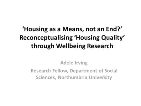 ‘Housing as a Means, not an End?’ Reconceptualising ‘Housing Quality’ through Wellbeing Research Adele Irving Research Fellow, Department of Social Sciences,