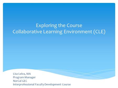 Lisa Leiva, MA Program Manager NorCal GEC Interprofessional Faculty Development Course Exploring the Course Collaborative Learning Environment (CLE)