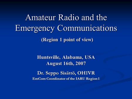 Amateur Radio and the Emergency Communications (Region 1 point of view) Huntsville, Alabama, USA August 16th, 2007 Dr. Seppo Sisättö, OH1VR EmCom Coordinator.