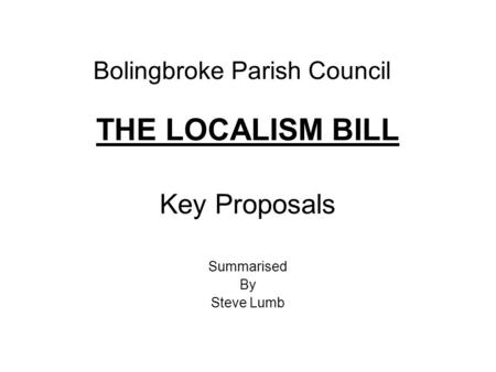 Bolingbroke Parish Council THE LOCALISM BILL Key Proposals Summarised By Steve Lumb.