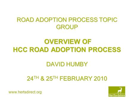 Www.hertsdirect.org ROAD ADOPTION PROCESS TOPIC GROUP OVERVIEW OF HCC ROAD ADOPTION PROCESS DAVID HUMBY 24 TH & 25 TH FEBRUARY 2010.