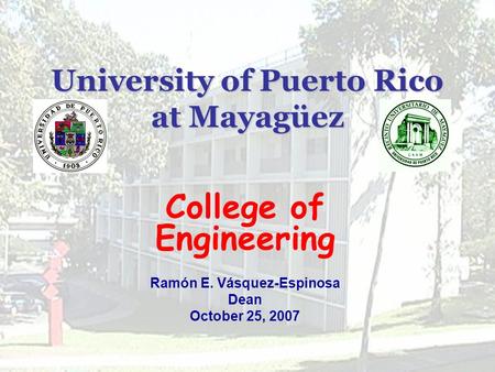 University of Puerto Rico at Mayagüez College of Engineering Ramón E. Vásquez-Espinosa Dean October 25, 2007.