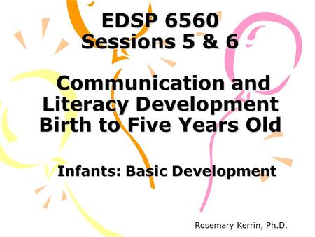 EDSP 6560 Sessions 5 & 6 Communication and Literacy Development Birth to Five Years Old Infants: Basic Development Rosemary Kerrin, Ph.D.