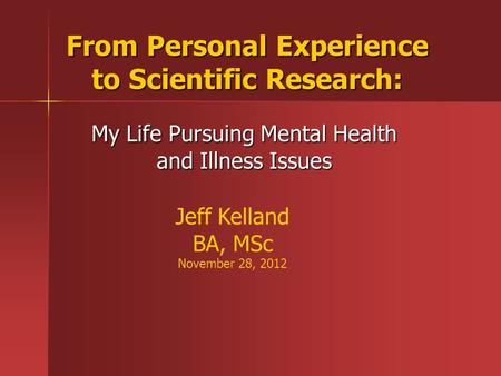 From Personal Experience to Scientific Research: My Life Pursuing Mental Health and Illness Issues Jeff Kelland BA, MSc November 28, 2012.