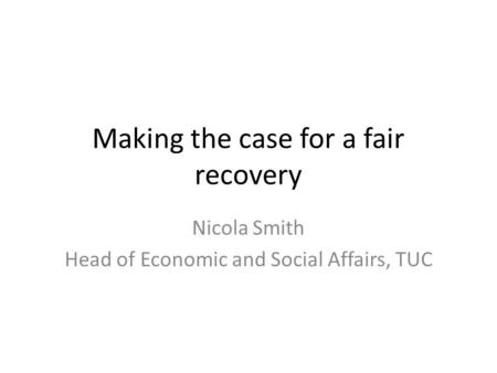 Making the case for a fair recovery Nicola Smith Head of Economic and Social Affairs, TUC.