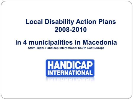 Local Disability Action Plans 2008-2010 in 4 municipalities in Macedonia Afrim Ilijazi, Handicap International South East Europe.