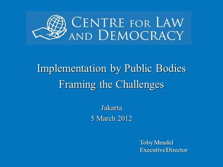 ` Implementation by Public Bodies Framing the Challenges Jakarta 5 March 2012 Toby Mendel Executive Director.