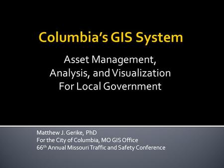 Matthew J. Gerike, PhD For the City of Columbia, MO GIS Office 66 th Annual Missouri Traffic and Safety Conference Asset Management, Analysis, and Visualization.