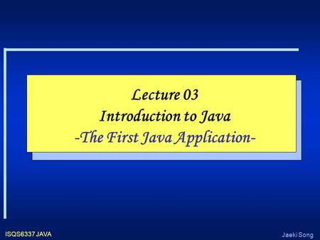 Jaeki Song ISQS6337 JAVA Lecture 03 Introduction to Java -The First Java Application-