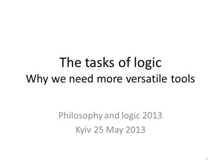 The tasks of logic Why we need more versatile tools Philosophy and logic 2013 Kyiv 25 May 2013 1.