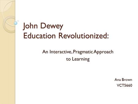 John Dewey Education Revolutionized: An Interactive, Pragmatic Approach to Learning Ana Brown VCT5660.