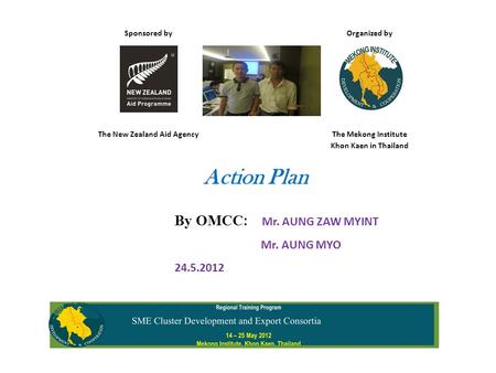 Sponsored by Organized by The New Zealand Aid AgencyThe Mekong Institute Khon Kaen in Thailand Action Plan By OMCC : Mr. AUNG ZAW MYINT Mr. AUNG MYO 24.5.2012.