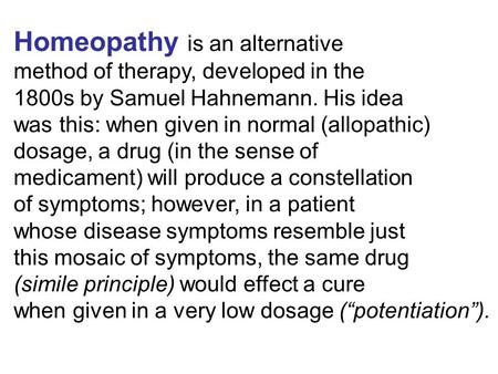 Homeopathy is an alternative method of therapy, developed in the 1800s by Samuel Hahnemann. His idea was this: when given in normal (allopathic) dosage,