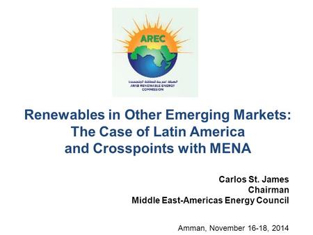 Renewables in Other Emerging Markets: The Case of Latin America and Crosspoints with MENA Carlos St. James Chairman Middle East-Americas Energy Council.