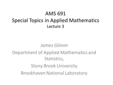 AMS 691 Special Topics in Applied Mathematics Lecture 3 James Glimm Department of Applied Mathematics and Statistics, Stony Brook University Brookhaven.