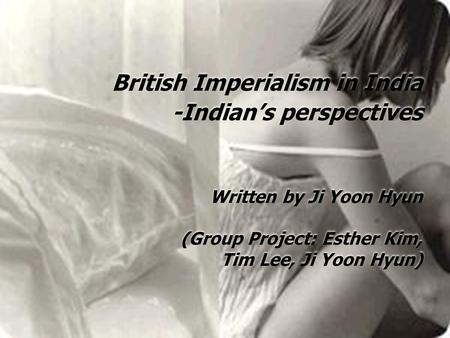 British Imperialism in India -Indian’s perspectives Written by Ji Yoon Hyun (Group Project: Esther Kim, Tim Lee, Ji Yoon Hyun)