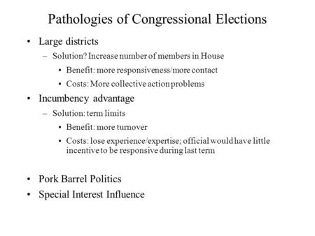 Pathologies of Congressional Elections Large districts –Solution? Increase number of members in House Benefit: more responsiveness/more contact Costs: