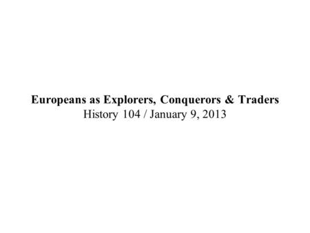 Europeans as Explorers, Conquerors & Traders History 104 / January 9, 2013.