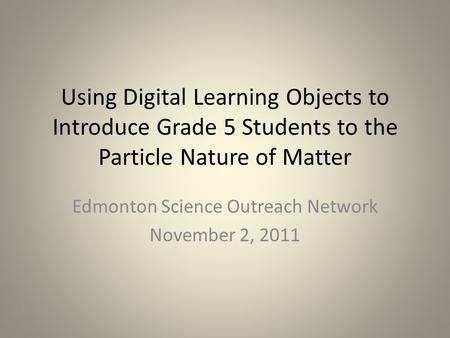 Using Digital Learning Objects to Introduce Grade 5 Students to the Particle Nature of Matter Edmonton Science Outreach Network November 2, 2011.