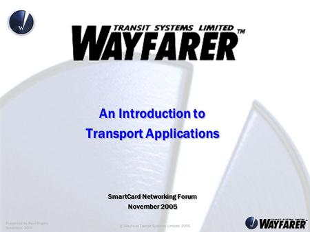 Presented by Paul Rogers November 2005 © Wayfarer Transit Systems Limited 2005 An Introduction to Transport Applications SmartCard Networking Forum November.