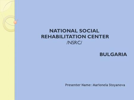 NATIONAL SOCIAL REHABILITATION CENTER /NSRC/ BULGARIA Presenter Name: Marionela Stoyanova.