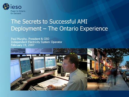 The Secrets to Successful AMI Deployment – The Ontario Experience Paul Murphy, President & CEO Independent Electricity System Operator February 19, 2007.