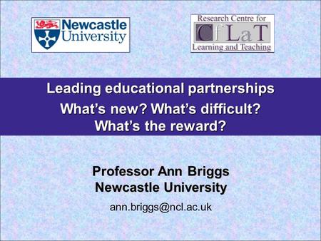 Leading educational partnerships What’s new? What’s difficult? What’s the reward? Professor Ann Briggs Newcastle University