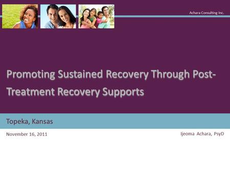 Topeka, Kansas Promoting Sustained Recovery Through Post- Treatment Recovery Supports November 16, 2011 Ijeoma Achara, PsyD Achara Consulting Inc.