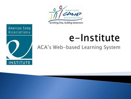 ACA’s Web-based Learning System. ACA’s e-Institute Allows members, camps and the public to: Gain greater access to ACA knowledge and content Access knowledge.