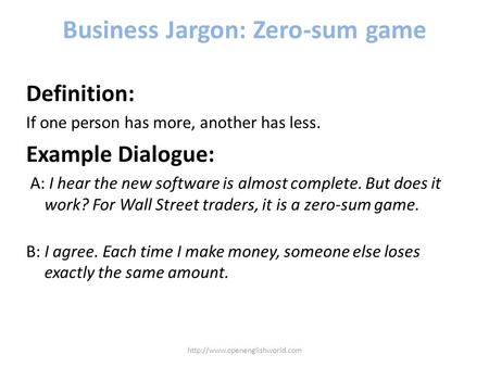 Business Jargon: Zero-sum game Definition: If one person has more, another has less. Example Dialogue: A: I hear the new software is almost complete. But.