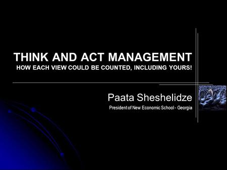 THINK AND ACT MANAGEMENT HOW EACH VIEW COULD BE COUNTED, INCLUDING YOURS! Paata Sheshelidze President of New Economic School - Georgia.