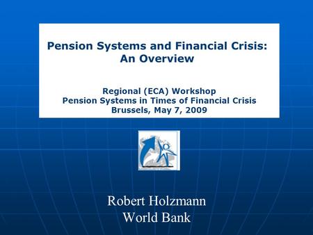 Robert Holzmann World Bank Pension Systems and Financial Crisis: An Overview Regional (ECA) Workshop Pension Systems in Times of Financial Crisis Brussels,