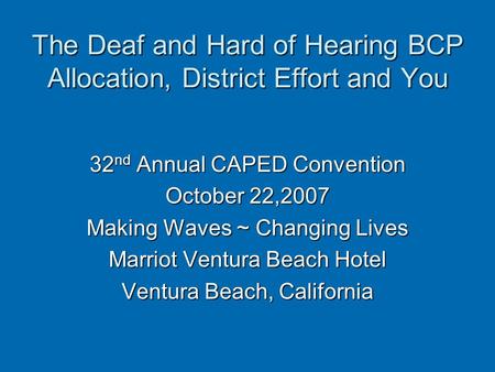 The Deaf and Hard of Hearing BCP Allocation, District Effort and You 32 nd Annual CAPED Convention October 22,2007 Making Waves ~ Changing Lives Marriot.