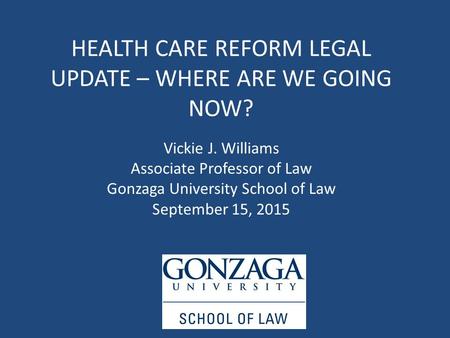 HEALTH CARE REFORM LEGAL UPDATE – WHERE ARE WE GOING NOW? Vickie J. Williams Associate Professor of Law Gonzaga University School of Law September 15,