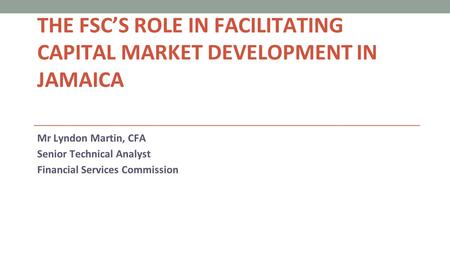 THE FSC’S ROLE IN FACILITATING CAPITAL MARKET DEVELOPMENT IN JAMAICA Mr Lyndon Martin, CFA Senior Technical Analyst Financial Services Commission.