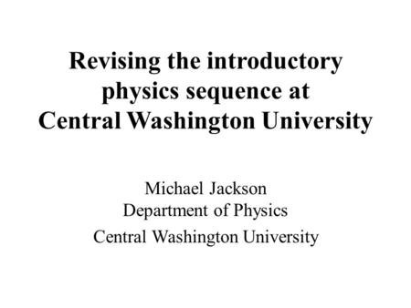 Revising the introductory physics sequence at Central Washington University Michael Jackson Department of Physics Central Washington University.