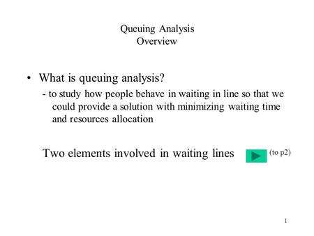 1 Queuing Analysis Overview What is queuing analysis? - to study how people behave in waiting in line so that we could provide a solution with minimizing.