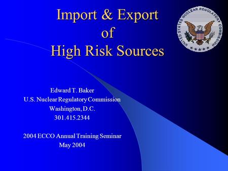 Import & Export of High Risk Sources Edward T. Baker U.S. Nuclear Regulatory Commission Washington, D.C. 301.415.2344 2004 ECCO Annual Training Seminar.