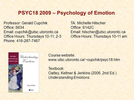 PSYC18 2009 – Psychology of Emotion Course website: www.utsc.utoronto.ca/~cupchik/psyc18.htm Textbook: Oatley, Keltner & Jenkins (2006, 2nd Ed.) Understanding.