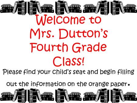 Welcome to Mrs. Dutton’s Fourth Grade Class! Please find your child’s seat and begin filling out the information on the orange paper.