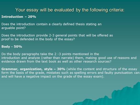 Your essay will be evaluated by the following criteria: Introduction – 20% Does the introduction contain a clearly defined thesis stating an arguable point?