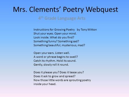 Mrs. Clements’ Poetry Webquest 4 th Grade Language Arts Instructions for Growing Poetry by Tony Mitton Shut your eyes. Open your mind. Look inside. What.