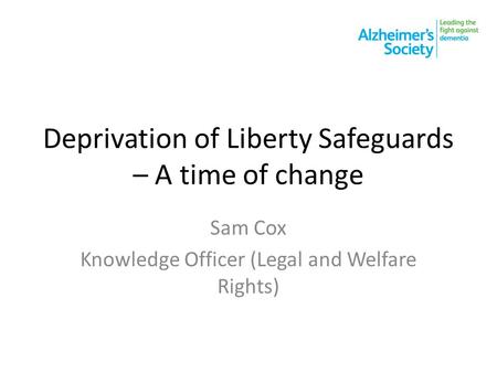 Deprivation of Liberty Safeguards – A time of change Sam Cox Knowledge Officer (Legal and Welfare Rights)